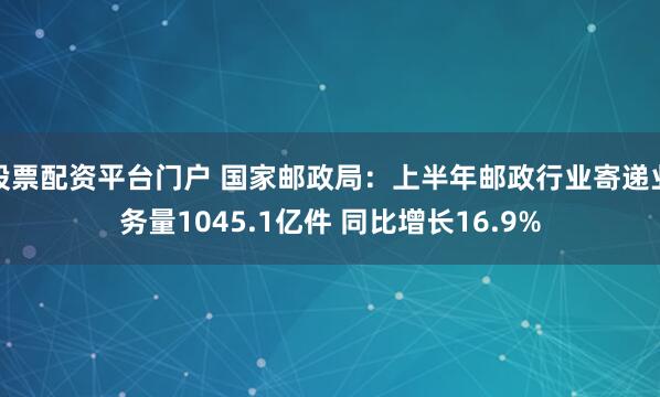 股票配资平台门户 国家邮政局：上半年邮政行业寄递业务量1045.1亿件 同比增长16.9%