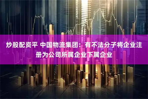 炒股配资平 中国物流集团：有不法分子将企业注册为公司所属企业下属企业