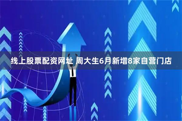 线上股票配资网址 周大生6月新增8家自营门店