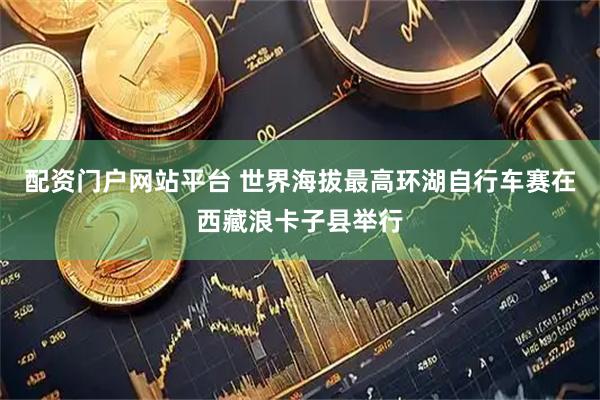 配资门户网站平台 世界海拔最高环湖自行车赛在西藏浪卡子县举行