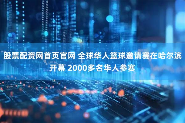 股票配资网首页官网 全球华人篮球邀请赛在哈尔滨开幕 2000多名华人参赛