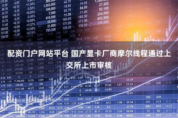配资门户网站平台 国产显卡厂商摩尔线程通过上交所上市审核