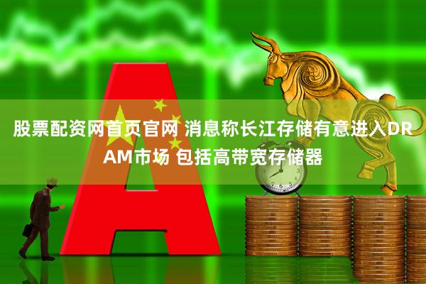 股票配资网首页官网 消息称长江存储有意进入DRAM市场 包括高带宽存储器
