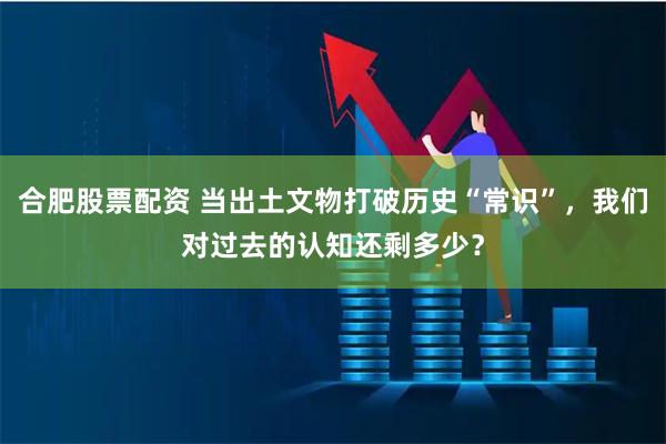 合肥股票配资 当出土文物打破历史“常识”，我们对过去的认知还剩多少？