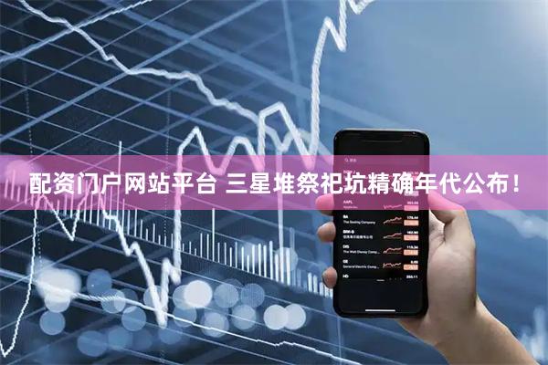 配资门户网站平台 三星堆祭祀坑精确年代公布！