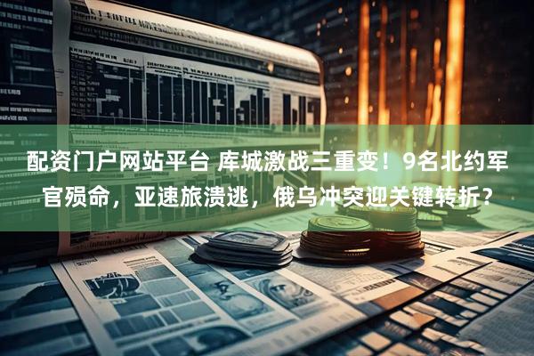 配资门户网站平台 库城激战三重变！9名北约军官殒命，亚速旅溃逃，俄乌冲突迎关键转折？