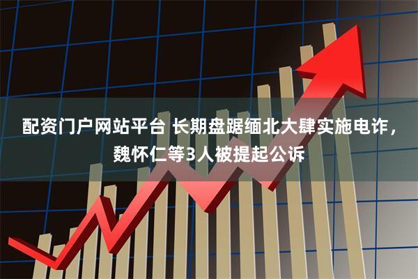 配资门户网站平台 长期盘踞缅北大肆实施电诈，魏怀仁等3人被提起公诉