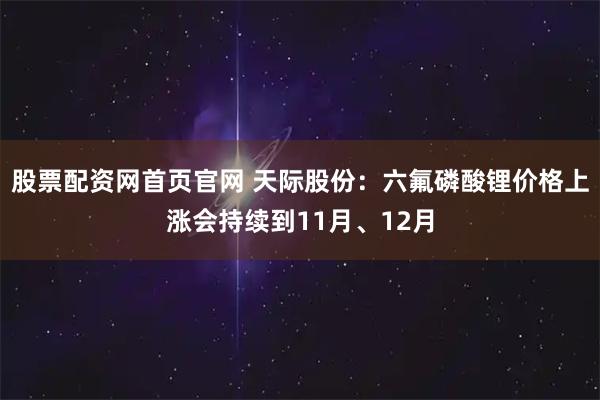 股票配资网首页官网 天际股份：六氟磷酸锂价格上涨会持续到11月、12月