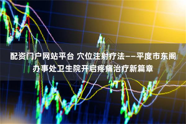 配资门户网站平台 穴位注射疗法——平度市东阁办事处卫生院开启疼痛治疗新篇章