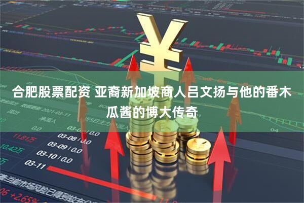 合肥股票配资 亚裔新加坡商人吕文扬与他的番木瓜酱的博大传奇