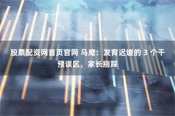 股票配资网首页官网 马麾：发育迟缓的 3 个干预误区，家长别踩