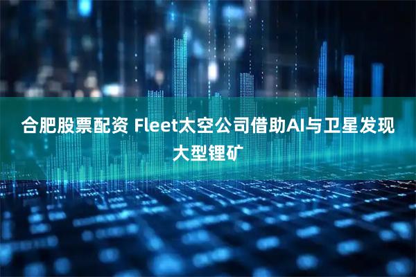 合肥股票配资 Fleet太空公司借助AI与卫星发现大型锂矿