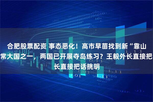 合肥股票配资 事态恶化！高市早苗找到新“靠山”，五常大国之一，两国已开展夺岛练习？王毅外长直接把话挑明
