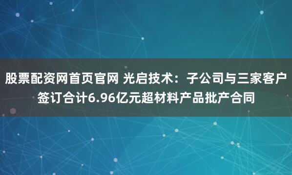 股票配资网首页官网 光启技术：子公司与三家客户签订合计6.96亿元超材料产品批产合同